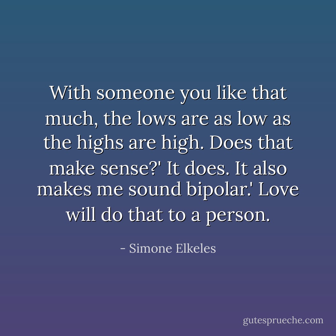 With someone you like that much, the lows are as low as the highs are high. Does that make sense?'<br />It does. It also makes me sound bipolar.'<br />Love will do that to a person. - Simone Elkeles