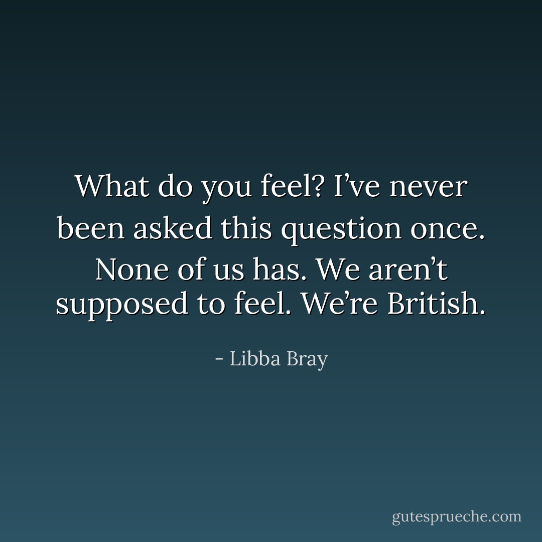 What do you feel? I’ve never been asked this question once. None of us has. We aren’t supposed to feel. We’re British. - Libba Bray