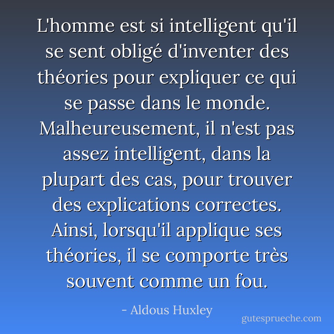 L'homme est si intelligent qu'il se sent obligé d'inventer des théories pour expliquer ce qui se passe dans le monde. Malheureusement, il n'est pas assez intelligent, dans la plupart des cas, pour trouver des explications correctes. Ainsi, lorsqu'il applique ses théories, il se comporte très souvent comme un fou. - Aldous Huxley