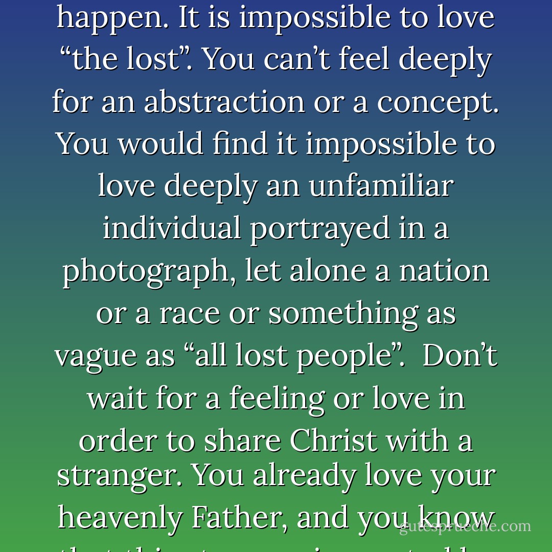 Have you ever wondered what it feels like to have a love for the lost? This is a term we use as part of our Christian jargon. Many believers search their hearts in condemnation, looking for the arrival of some feeling of benevolence that will propel them into bold evangelism. It will never happen. It is impossible to love “the lost”. You can’t feel deeply for an abstraction or a concept. You would find it impossible to love deeply an unfamiliar individual portrayed in a photograph, let alone a nation or a race or something as vague as “all lost people”.<br /><br />Don’t wait for a feeling or love in order to share Christ with a stranger. You already love your heavenly Father, and you know that this stranger is created by Him, but separated from Him, so take those first steps in evangelism because you love God. It is not primarily out of compassion for humanity that we share our faith or pray for the lost; it is first of all, love for God. - John      Piper
