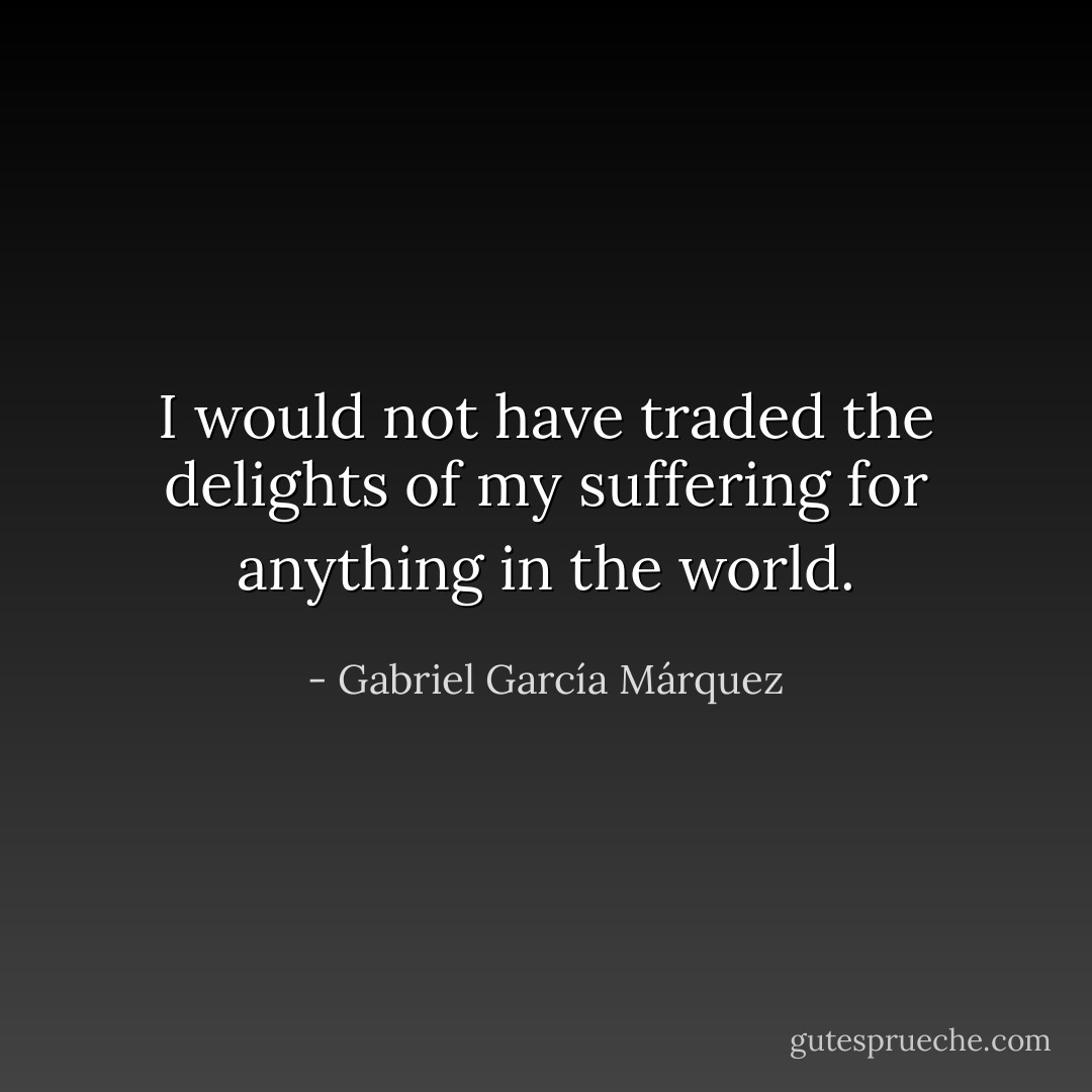 I would not have traded the delights of my suffering for anything in the world. - Gabriel García Márquez