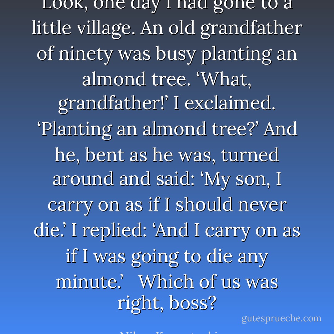 Look, one day I had gone to a little village. An old grandfather of ninety was busy planting an almond tree. ‘What, grandfather!’ I exclaimed. ‘Planting an almond tree?’ And he, bent as he was, turned around and said: ‘My son, I carry on as if I should never die.’ I replied: ‘And I carry on as if I was going to die any minute.’ <br /><br />Which of us was right, boss? - Nikos Kazantzakis