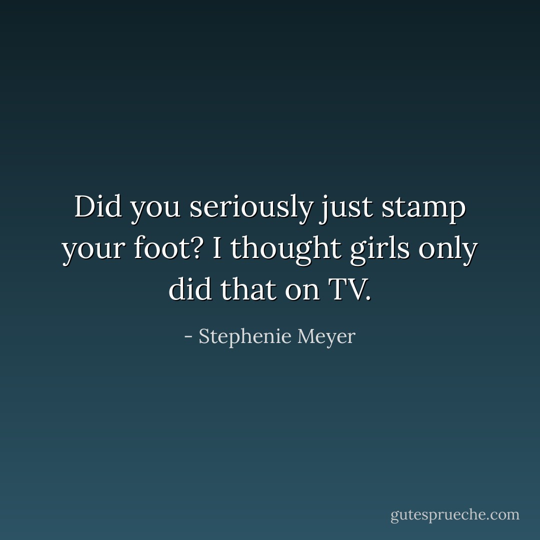 Did you seriously just stamp your foot? I thought girls only did that on TV. - Stephenie Meyer