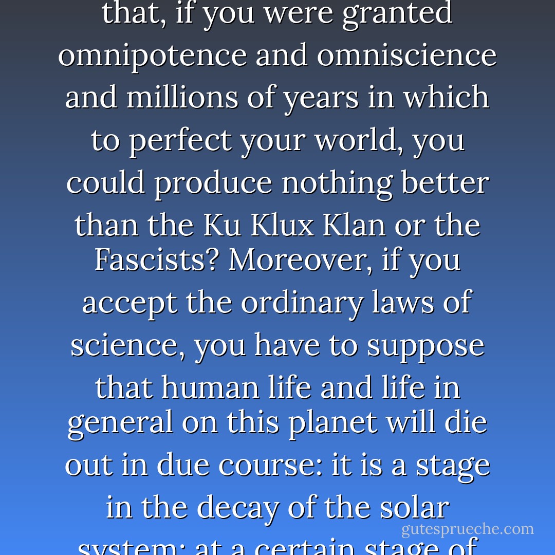 When you come to look into this argument from design, it is a most astonishing thing that people can believe that this world, with all the things that are in it, with all its defects, should be the best that omnipotence and omniscience have been able to produce in millions of years. I really cannot believe it. Do you think that, if you were granted omnipotence and omniscience and millions of years in which to perfect your world, you could produce nothing better than the Ku Klux Klan or the Fascists? Moreover, if you accept the ordinary laws of science, you have to suppose that human life and life in general on this planet will die out in due course: it is a stage in the decay of the solar system; at a certain stage of decay you get the sort of conditions of temperature and so forth which are suitable to protoplasm, and there is life for a short time in the life of the whole solar system. You see in the moon the sort of thing to which the earth is tending -- something dead, cold, and lifeless. - Bertrand Russell