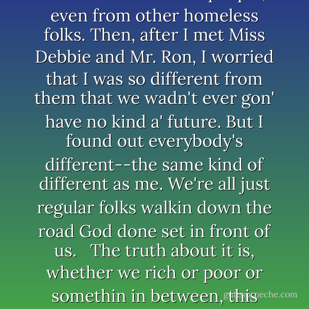 Even though I'm almost seventy years old, I got a lot to learn, too. I used to spend a lotta time worryin that I was different from other people, even from other homeless folks. Then, after I met Miss Debbie and Mr. Ron, I worried that I was so different from them that we wadn't ever gon' have no kind a' future. But I found out everybody's different--the same kind of different as me. We're all just regular folks walkin down the road God done set in front of us. <br /><br />The truth about it is, whether we rich or poor or somethin in between, this earth ain't no final restin place. So in a way, we is all homeless--just workin our way toward home. - Ron Hall