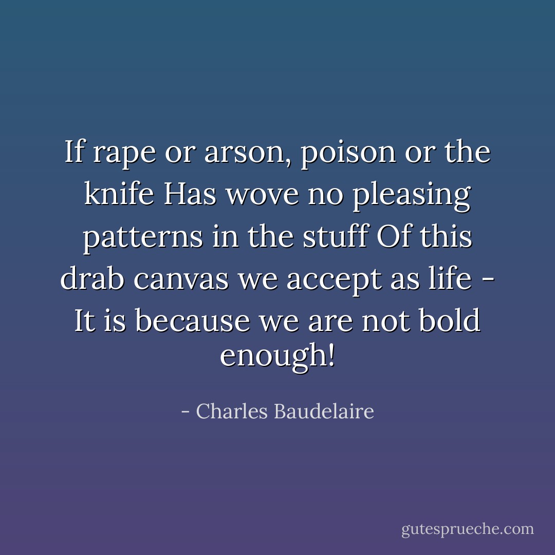 If rape or arson, poison or the knife<br />Has wove no pleasing patterns in the stuff<br />Of this drab canvas we accept as life -<br />It is because we are not bold enough! - Charles Baudelaire