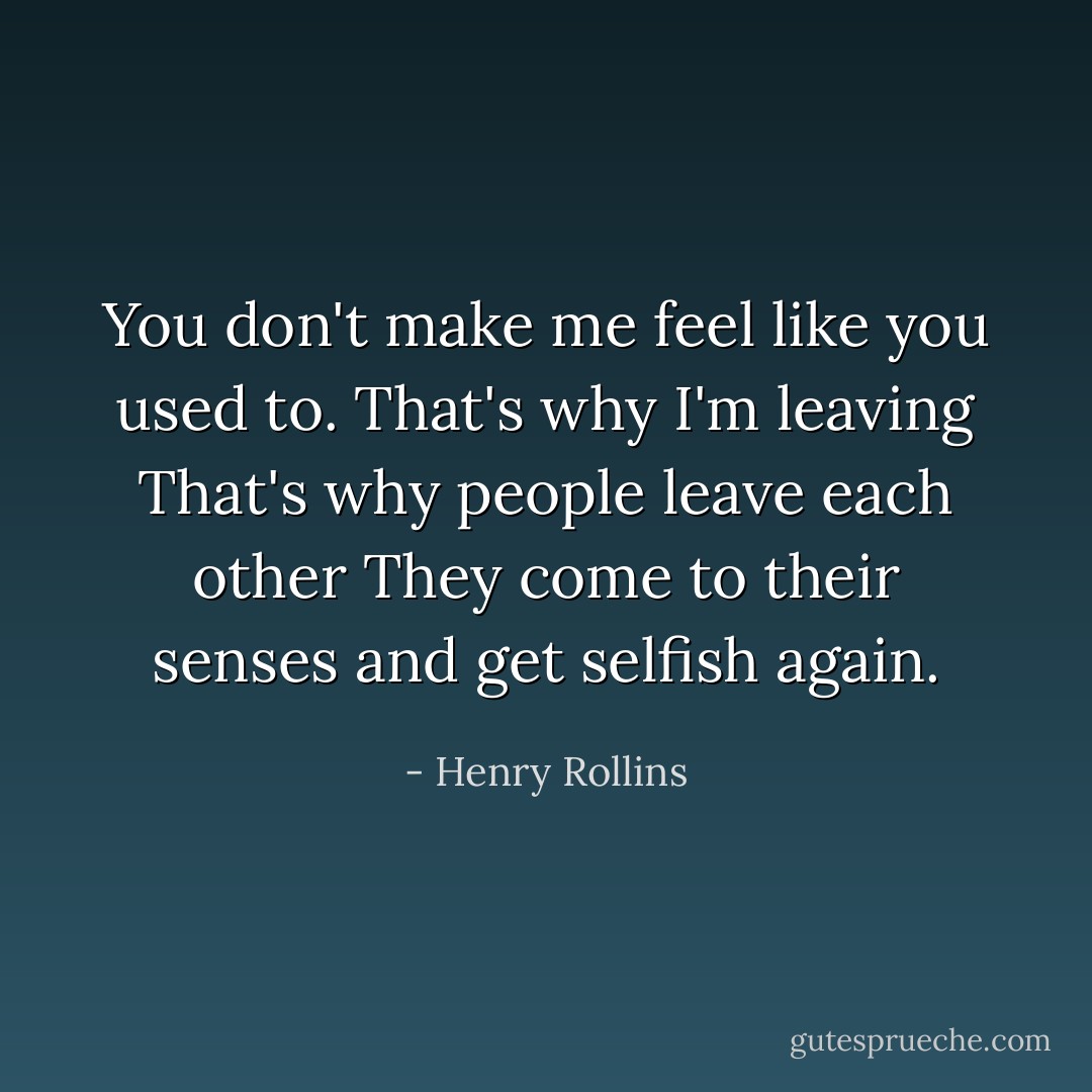 You don't make me feel like you used to.<br />That's why I'm leaving<br />That's why people leave each other<br />They come to their senses and get selfish again. - Henry Rollins