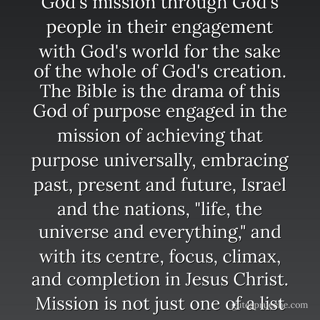 the whole Bible is itself a missional phenomenon. The writings that now comprise our Bible are themselves the product of and witness to the ultimate mission of God. The Bible renders to us the story of God's mission through God's people in their engagement with God's world for the sake of the whole of God's creation. The Bible is the drama of this God of purpose engaged in the mission of achieving that purpose universally, embracing past, present and future, Israel and the nations, "life, the universe and everything," and with its centre, focus, climax, and completion in Jesus Christ. Mission is not just one of a list of things that the Bible happens to talk about, only a bit more urgently than some. Mission is, in that much-abused phrase, "what it's all about. - Christopher J.H. Wright