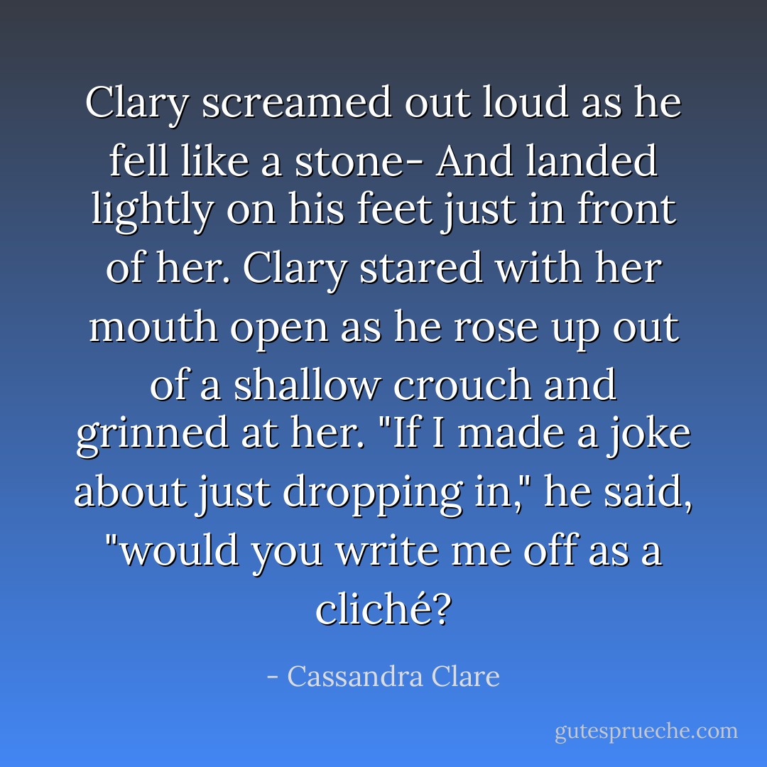 Clary screamed out loud as he fell like a stone-<br />And landed lightly on his feet just in front of her. Clary stared with her mouth open as he rose up out of a shallow crouch and grinned at her. "If I made a joke about just dropping in," he said, "would you write me off as a cliché? - Cassandra Clare