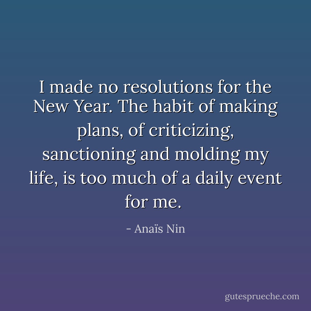 I made no resolutions for the New Year. The habit of making plans, of criticizing, sanctioning and molding my life, is too much of a daily event for me.  - Anaïs Nin