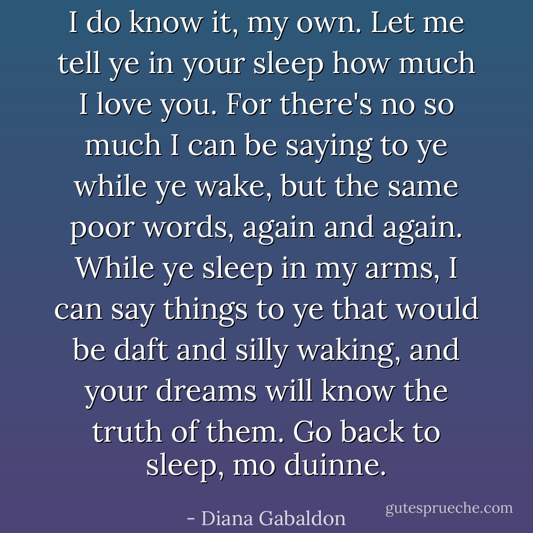 I do know it, my own. Let me tell ye in your sleep how much I love you. For there's no so much I can be saying to ye while ye wake, but the same poor words, again and again. While ye sleep in my arms, I can say things to ye that would be daft and silly waking, and your dreams will know the truth of them. Go back to sleep, mo duinne. - Diana Gabaldon