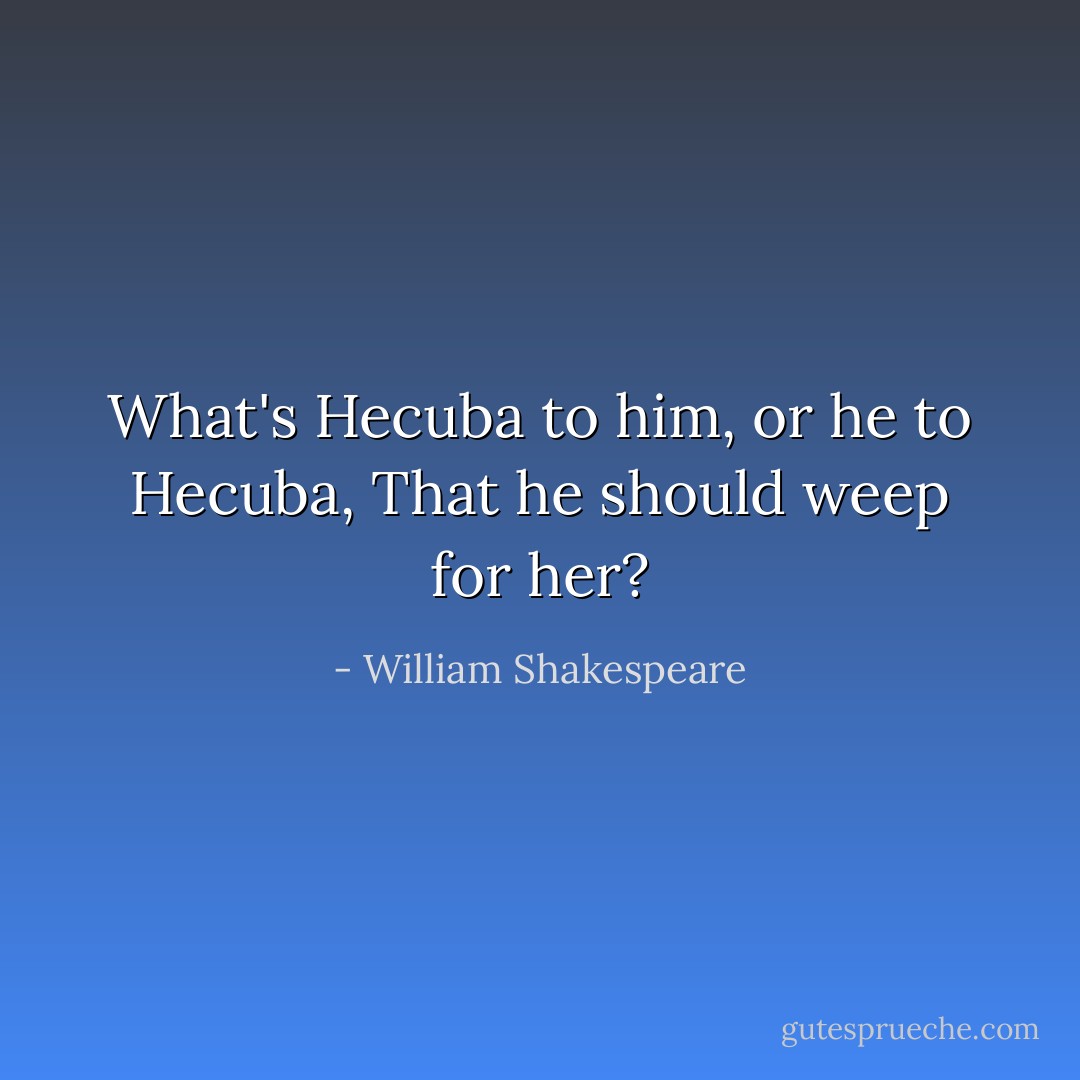 What's Hecuba to him, or he to Hecuba,<br />That he should weep for her? - William Shakespeare