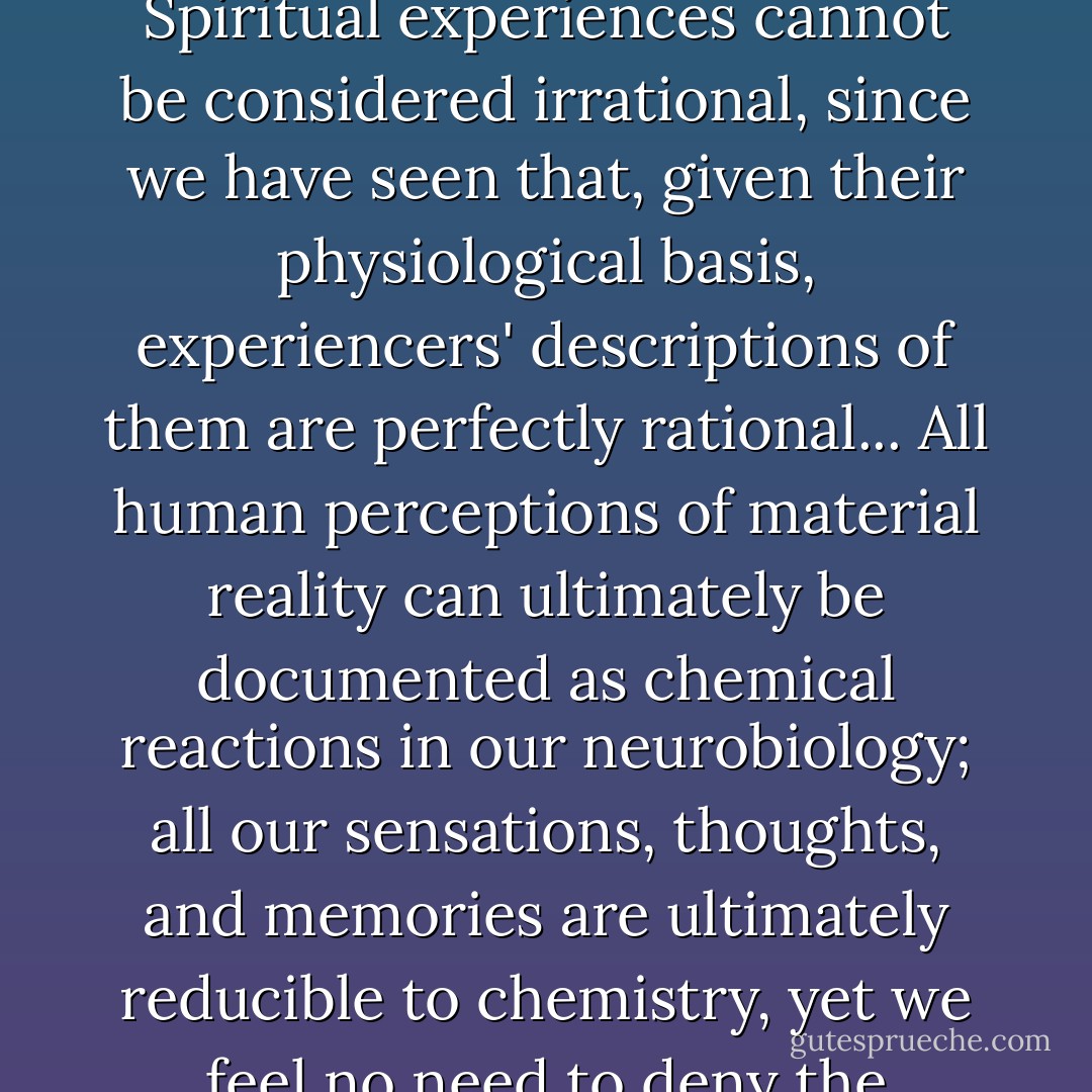 Understanding the physiological and neurological features of spiritual experiences should not be interpreted as an attempt to discredit their reality or explain them away. Rather, it demonstrates their physical existence as a fundamental, shared part of human nature. Spiritual experiences cannot be considered irrational, since we have seen that, given their physiological basis, experiencers' descriptions of them are perfectly rational... All human perceptions of material reality can ultimately be documented as chemical reactions in our neurobiology; all our sensations, thoughts, and memories are ultimately reducible to chemistry, yet we feel no need to deny the existence of the material world; it is not less real because our perceptions of it are biologically based... It is not rational to assume that the spiritual reality of core experiences is any less real than the more scientifically documentable material reality. - Sabina Magliocco