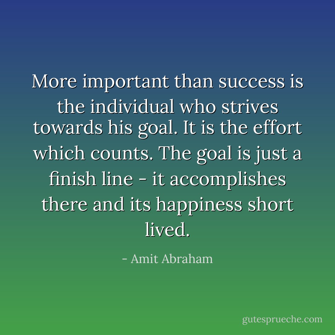 More important than success is the individual who strives towards his goal. It is the effort which counts. The goal is just a finish line - it accomplishes there and its happiness short lived. - Amit Abraham