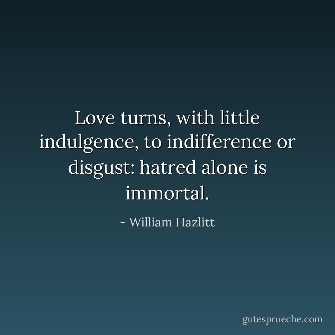 Love turns, with little indulgence, to indifference or disgust: hatred alone is immortal. - William Hazlitt