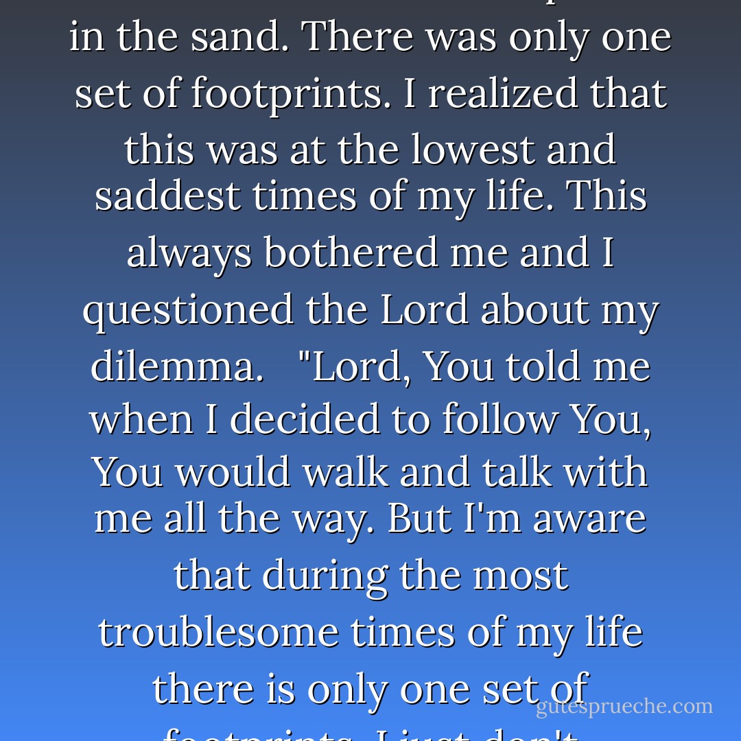 One night I dreamed a dream.<br />I was walking along the beach with my Lord. Across the dark sky flashed scenes from my life. For each scene, I noticed two sets of footprints in the sand, one belonging to me and one to my Lord.<br /><br />When the last scene of my life shot before me I looked back at the footprints in the sand. There was only one set of footprints. I realized that this was at the lowest and saddest times of my life. This always bothered me and I questioned the Lord about my dilemma. <br /><br />"Lord, You told me when I decided to follow You, You would walk and talk with me all the way. But I'm aware that during the most troublesome times of my life there is only one set of footprints. I just don't understand why, when I need You most, You leave me."<br /><br />He whispered, "My precious child, I love you and will never leave you, never, ever, during your trials and testings. When you saw only one set of footprints, It was then that I carried you. - Margaret Fishback Powers