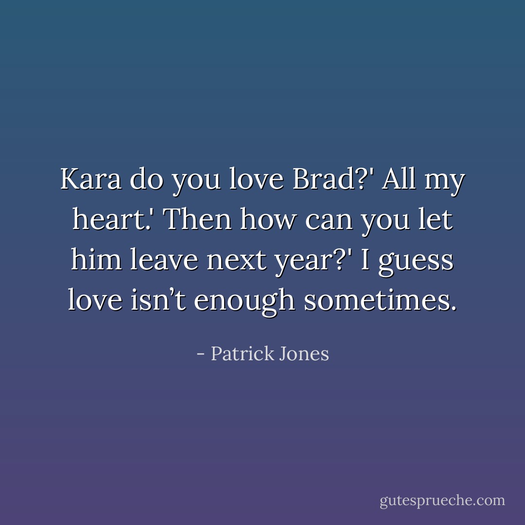 Kara do you love Brad?'<br />All my heart.'<br />Then how can you let him leave next year?'<br />I guess love isn’t enough sometimes. - Patrick Jones