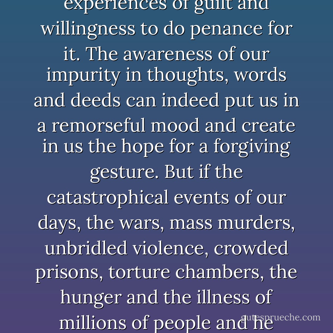 It is tragic to see how the religious sentiment of the West has become so individualized that concepts such as "a contrite heart," have come to refer only to the personal experiences of guilt and willingness to do penance for it. The awareness of our impurity in thoughts, words and deeds can indeed put us in a remorseful mood and create in us the hope for a forgiving gesture. But if the catastrophical events of our days, the wars, mass murders, unbridled violence, crowded prisons, torture chambers, the hunger and the illness of millions of people and he unnamable misery of a major part of the human race is safely kept outside the solitude of our hearts, our contrition remains no more than a pious emotion.  - Henri J.M. Nouwen