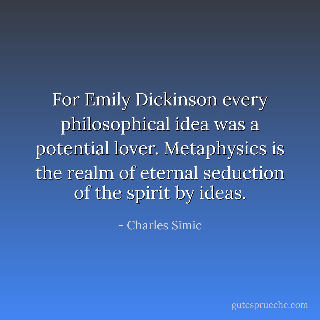 For Emily Dickinson every philosophical idea was a potential lover. Metaphysics is the realm of eternal seduction of the spirit by ideas. - Charles Simic