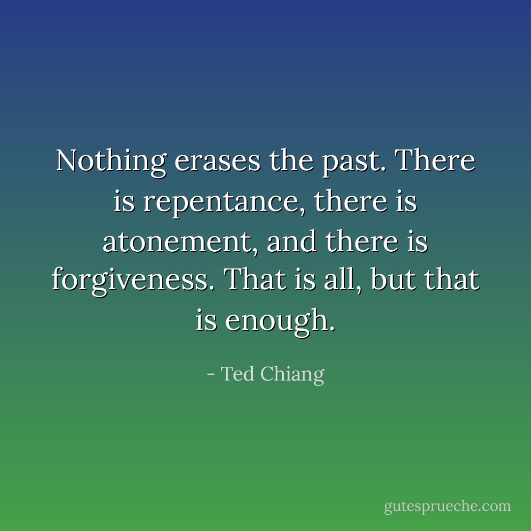 Nothing erases the past. There is repentance, there is atonement, and there is forgiveness. That is all, but that is enough. - Ted Chiang