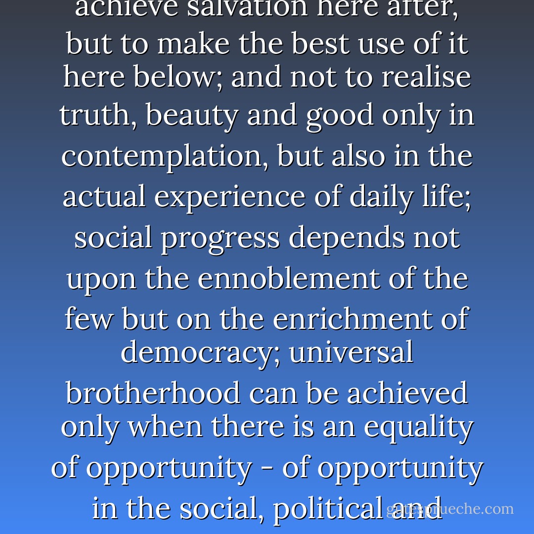 The aim of life is no more to control the mind, but to develop it harmoniously; not to achieve salvation here after, but to make the best use of it here below; and not to realise truth, beauty and good only in contemplation, but also in the actual experience of daily life; social progress depends not upon the ennoblement of the few but on the enrichment of democracy; universal brotherhood can be achieved only when there is an equality of opportunity - of opportunity in the social, political and individual life.— from Bhagat Singh's prison diary, p. 124 - Bhagat Singh