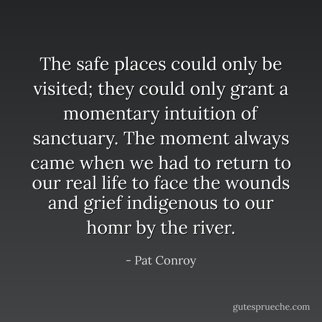 The safe places could only be visited; they could only grant a momentary intuition of sanctuary. The moment always came when we had to return to our real life to face the wounds and grief indigenous to our homr by the river. - Pat Conroy