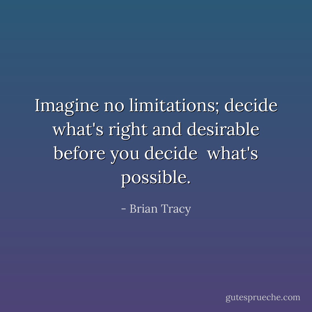 Imagine no limitations; decide what's right and desirable before you decide <br />what's possible. - Brian Tracy