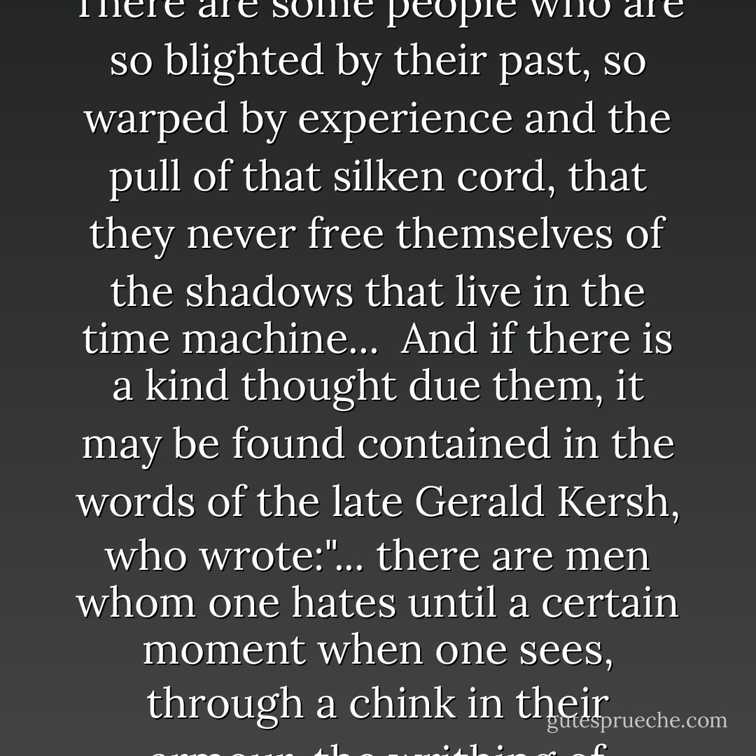The passion for revenge should never blind you to the pragmatics of the situation. There are some people who are so blighted by their past, so warped by experience and the pull of that silken cord, that they never free themselves of the shadows that live in the time machine...<br /><br />And if there is a kind thought due them, it may be found contained in the words of the late Gerald Kersh, who wrote:"... there are men whom one hates until a certain moment when one sees, through a chink in their armour, the writhing of something nailed down and in torment. - Harlan Ellison