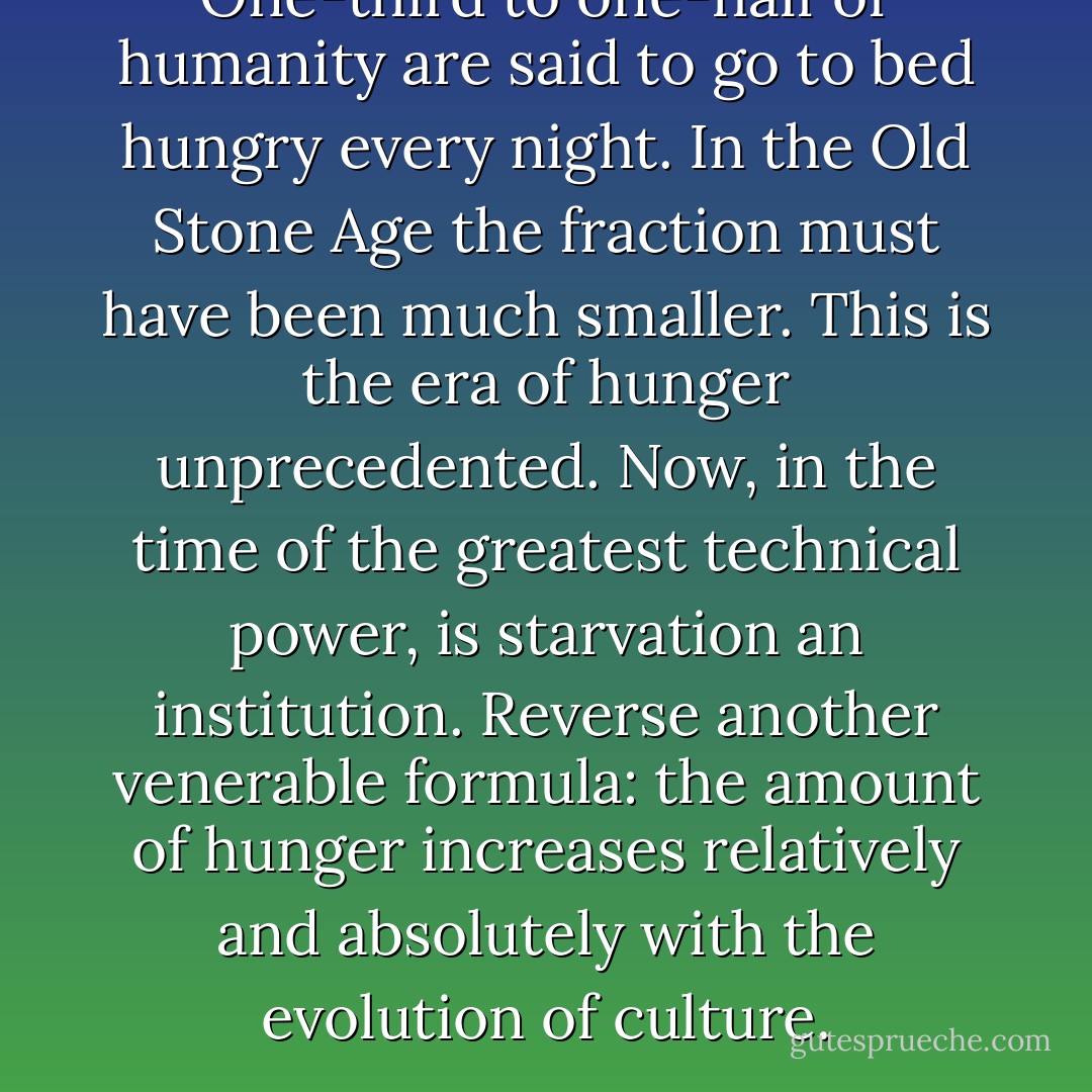 One-third to one-half of humanity are said to go to bed hungry every night. In the Old Stone Age the fraction must have been much smaller. This is the era of hunger unprecedented. Now, in the time of the greatest technical power, is starvation an institution. Reverse another venerable formula: the amount of hunger increases relatively and absolutely with the evolution of culture. - Marshall Sahlins