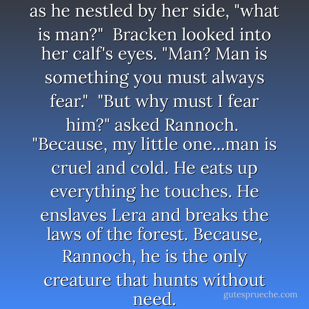 Mamma," whispered Rannoch as he nestled by her side, "what is man?"<br /> Bracken looked into her calf's eyes. "Man? Man is something you must always fear."<br /> "But why must I fear him?" asked Rannoch.<br /> "Because, my little one...man is cruel and cold. He eats up everything he touches. He enslaves Lera and breaks the laws of the forest. Because, Rannoch, he is the only creature that hunts without need. - David Clement-Davies