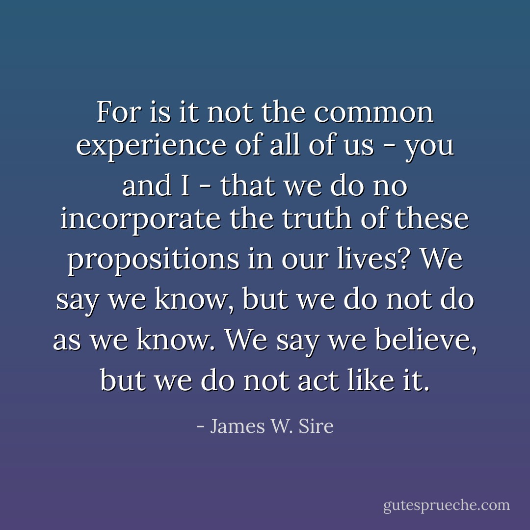 For is it not the common experience of all of us - you and I - that we do no incorporate the truth of these propositions in our lives? We say we know, but we do not do as we know. We say we believe, but we do not act like it. - James W. Sire