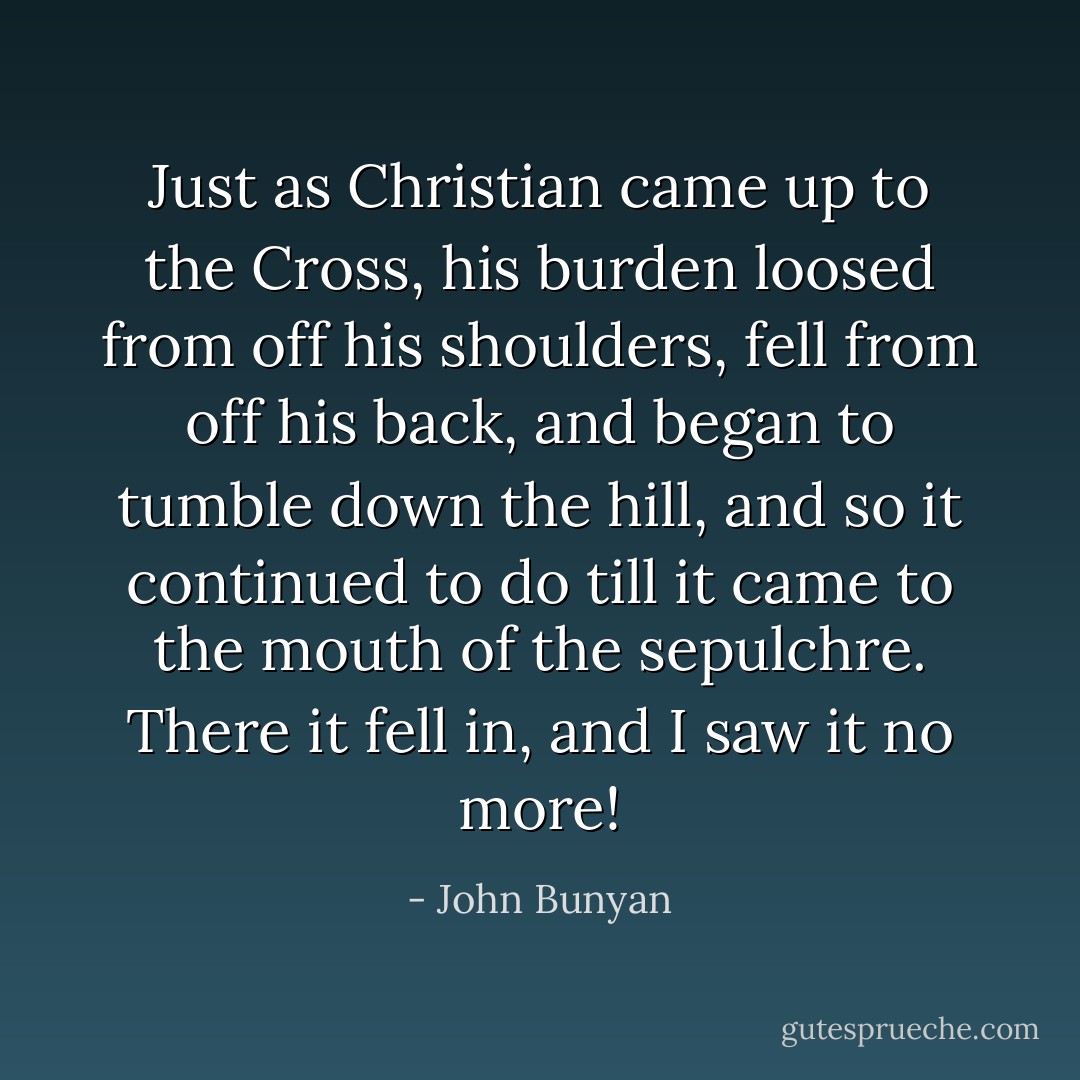 Just as Christian came up to the Cross, his burden loosed from off his shoulders, fell from off his back, and began to tumble down the hill, and so it continued to do till it came to the mouth of the sepulchre. There it fell in, and I saw it no more! - John Bunyan