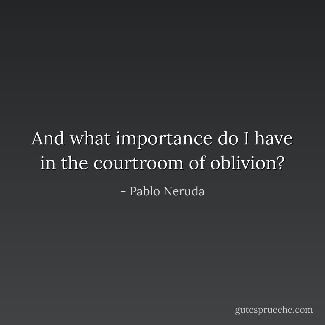 And what importance do I have in the courtroom of oblivion? - Pablo Neruda