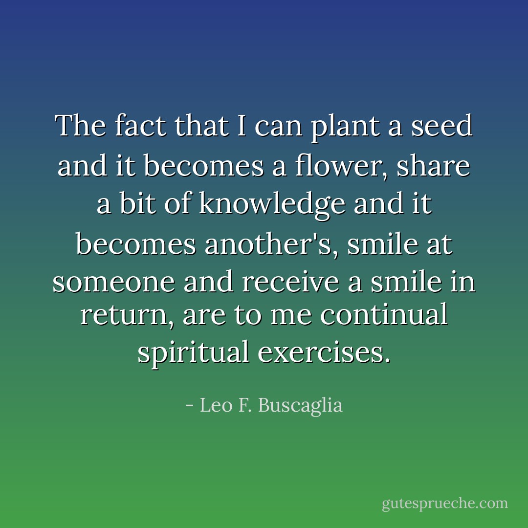 The fact that I can plant a seed and it becomes a flower, share a bit of knowledge and it becomes another's, smile at someone and receive a smile in return, are to me continual spiritual exercises. - Leo F. Buscaglia