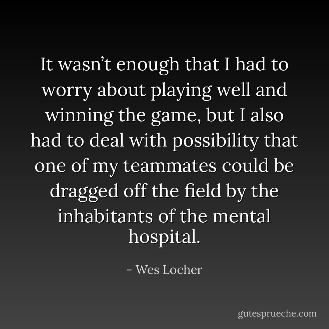 It wasn’t enough that I had to worry about playing well and winning the game, but I also had to deal with possibility that one of my teammates could be dragged off the field by the inhabitants of the mental hospital. - Wes Locher