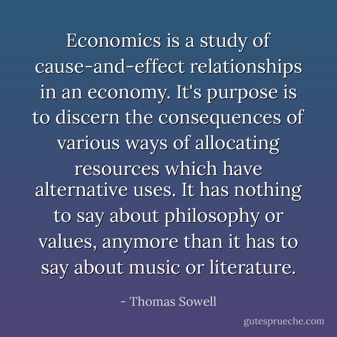 Economics is a study of cause-and-effect relationships in an economy. It's purpose is to discern the consequences of various ways of allocating resources which have alternative uses. It has nothing to say about philosophy or values, anymore than it has to say about music or literature. - Thomas Sowell
