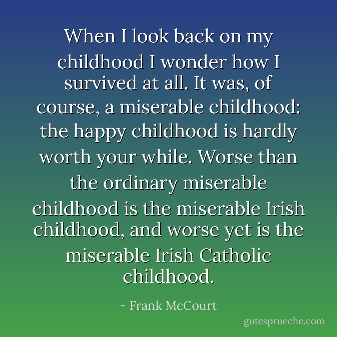 When I look back on my childhood I wonder how I survived at all. It was, of course, a miserable childhood: the happy childhood is hardly worth your while. Worse than the ordinary miserable childhood is the miserable Irish childhood, and worse yet is the miserable Irish Catholic childhood. - Frank McCourt