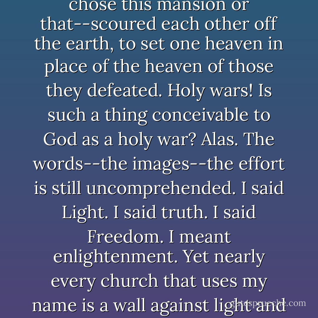 Light was the symbol I tried to give them...The Cross was the symbol they adopted. The pain of self-sacrifice was obvious to them. The subjective reward--incomprehensible. Thus they changed it all. I told them of many mansions. They chose this mansion or that--scoured each other off the earth, to set one heaven in place of the heaven of those they defeated. Holy wars! Is such a thing conceivable to God as a holy war? Alas. The words--the images--the effort is still uncomprehended. I said Light. I said truth. I said Freedom. I meant enlightenment. Yet nearly every church that uses my name is a wall against light and a rampart against enlightenment, using fear, not love, to chain the generations in terror and pain and ignorance . . . And now--this is called civilization, and in my name, also! - Philip Wylie