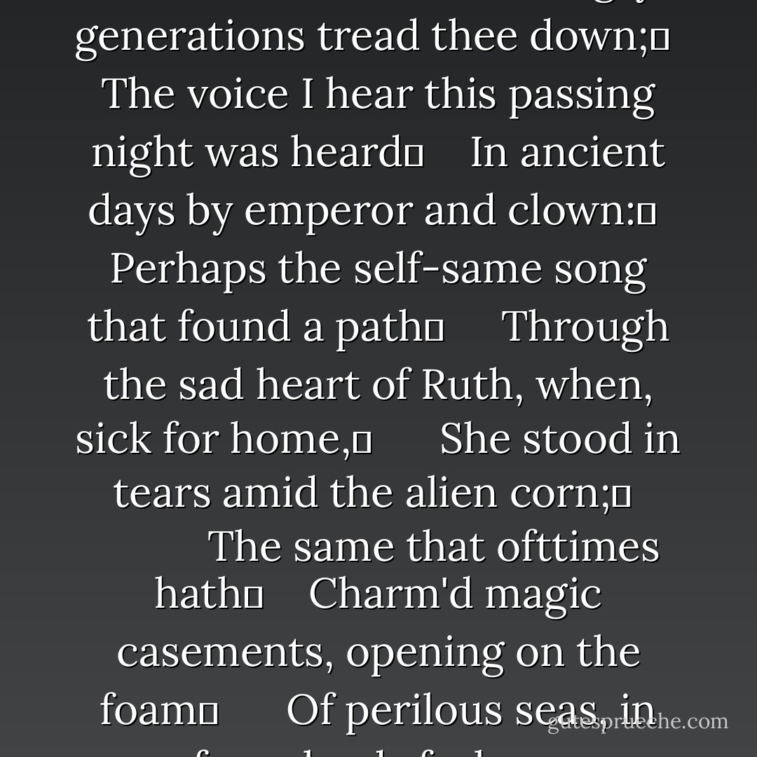 Thou wast not born for death, immortal Bird!	 <br />  No hungry generations tread thee down;	 <br />The voice I hear this passing night was heard	 <br />  In ancient days by emperor and clown:	 <br />Perhaps the self-same song that found a path	  <br />  Through the sad heart of Ruth, when, sick for home,	 <br />    She stood in tears amid the alien corn;	 <br />          The same that ofttimes hath	 <br />  Charm'd magic casements, opening on the foam	 <br />    Of perilous seas, in faery lands forlorn. - John Keats