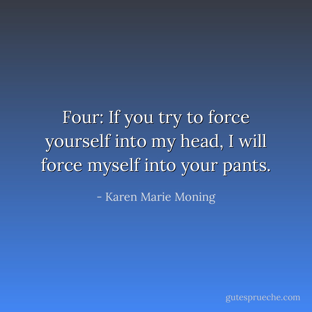 Four: If you try to force yourself into my head, I will force myself into your pants. - Karen Marie Moning