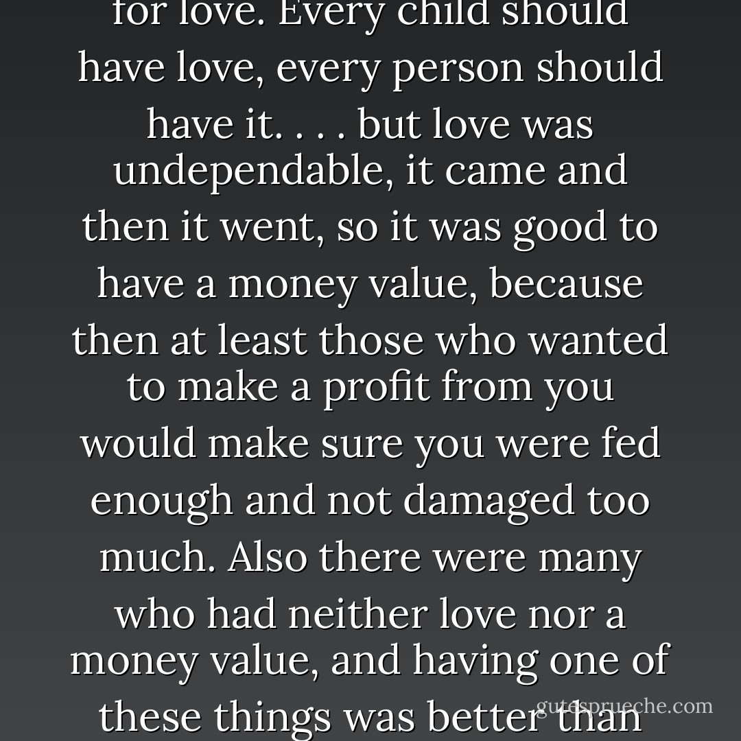 Of course (said Oryx), having a money value was no substitute for love. Every child should have love, every person should have it. . . . but love was undependable, it came and then it went, so it was good to have a money value, because then at least those who wanted to make a profit from you would make sure you were fed enough and not damaged too much. Also there were many who had neither love nor a money value, and having one of these things was better than having nothing. - Margaret Atwood
