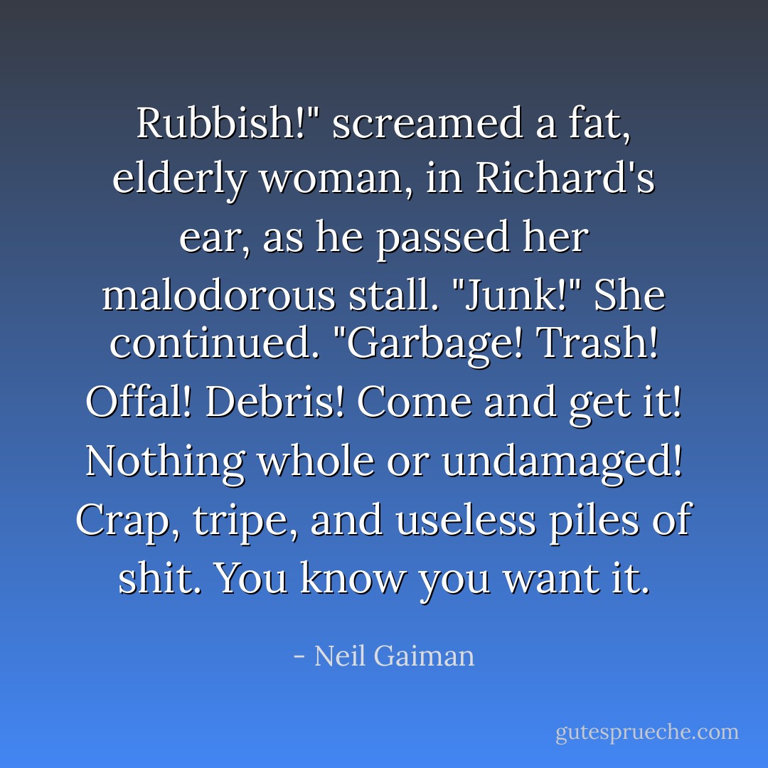 Rubbish!" screamed a fat, elderly woman, in Richard's ear, as he passed her malodorous stall. "Junk!" She continued. "Garbage! Trash! Offal! Debris! Come and get it! Nothing whole or undamaged! Crap, tripe, and useless piles of shit. You know you want it. - Neil Gaiman