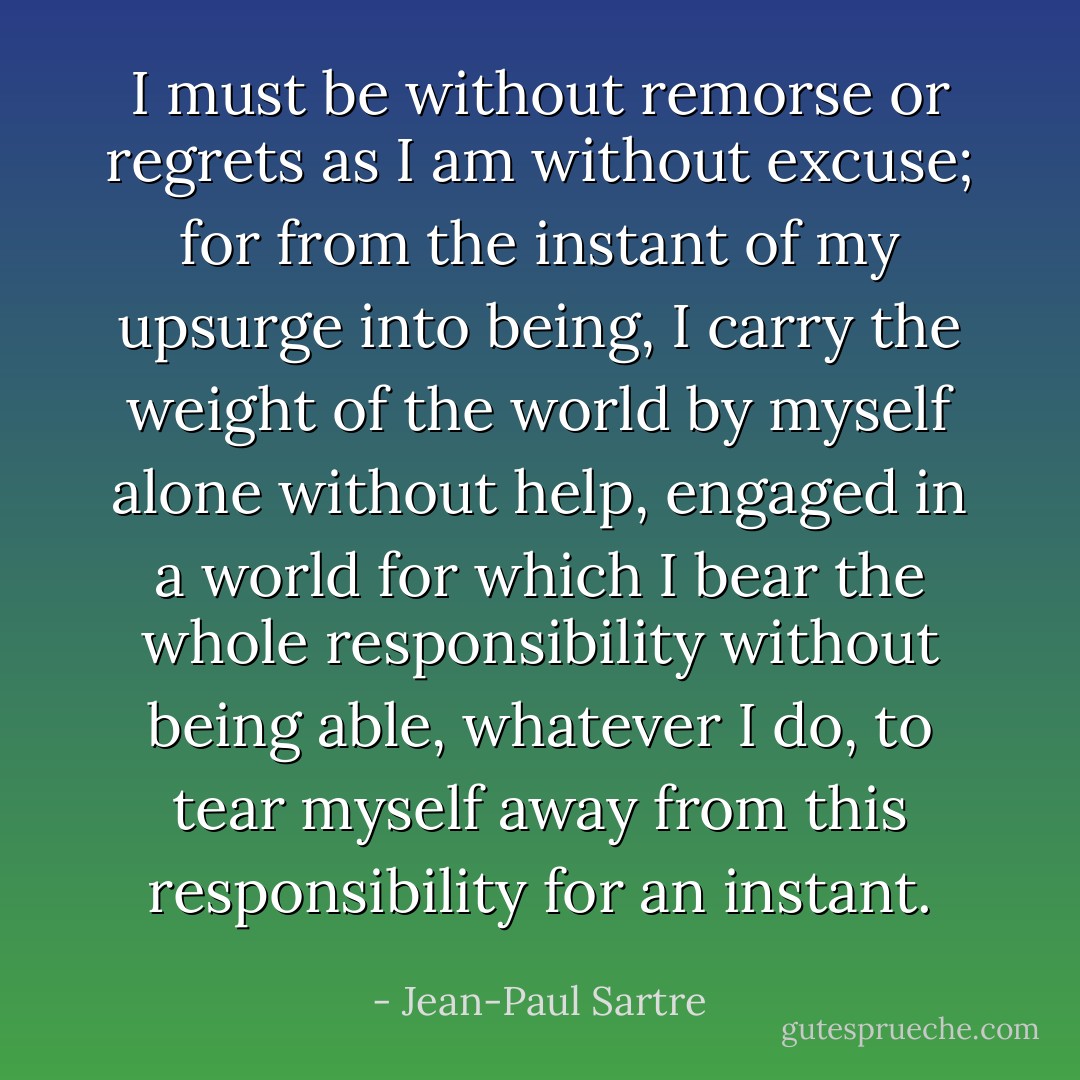 I must be without remorse or regrets as I am without excuse; for from the instant of my upsurge into being, I carry the weight of the world by myself alone without help, engaged in a world for which I bear the whole responsibility without being able, whatever I do, to tear myself away from this responsibility for an instant. - Jean-Paul Sartre