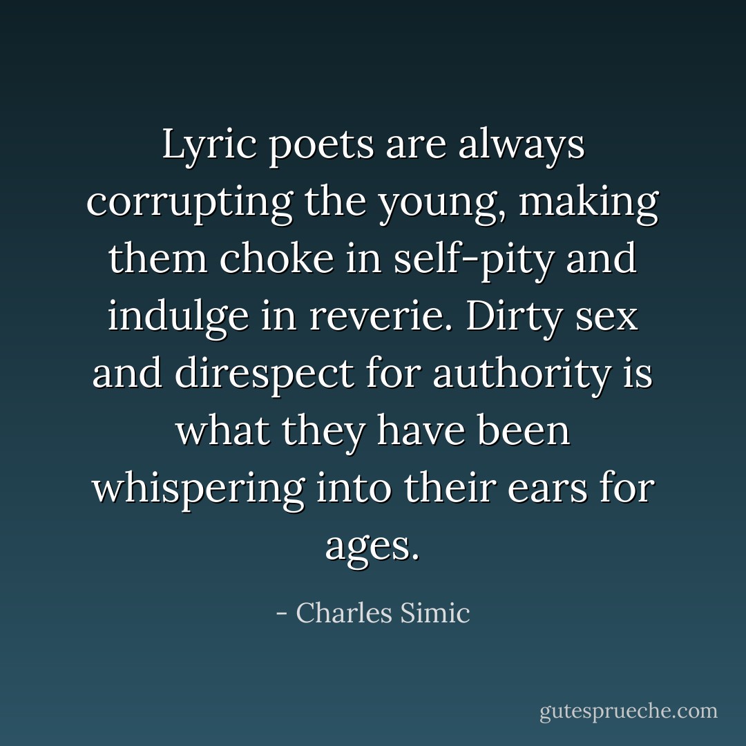 Lyric poets are always corrupting the young, making them choke in self-pity and indulge in reverie. Dirty sex and direspect for authority is what they have been whispering into their ears for ages. - Charles Simic