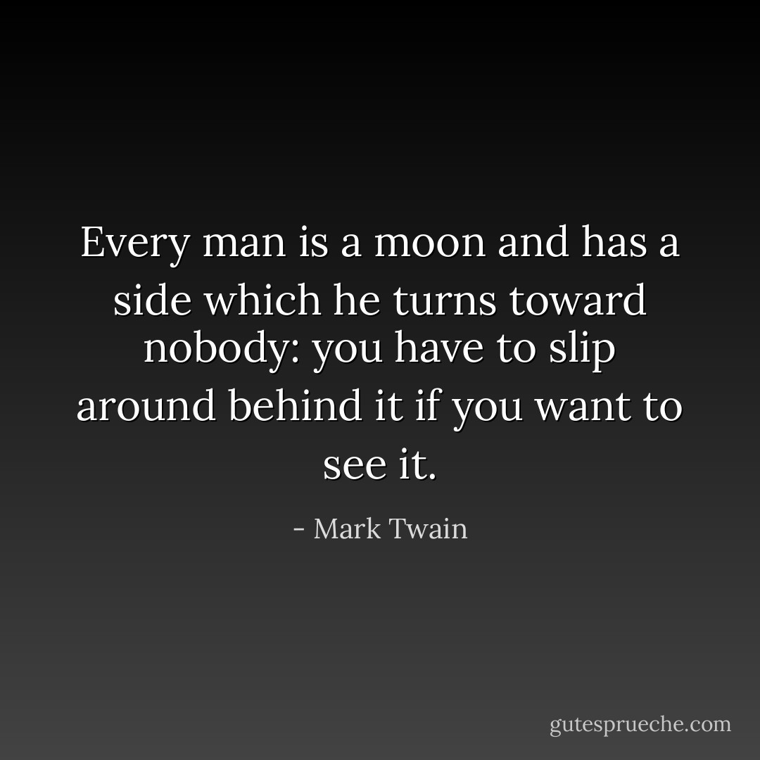 Every man is a moon and has a side which he turns toward nobody: you have to slip around behind it if you want to see it. - Mark Twain
