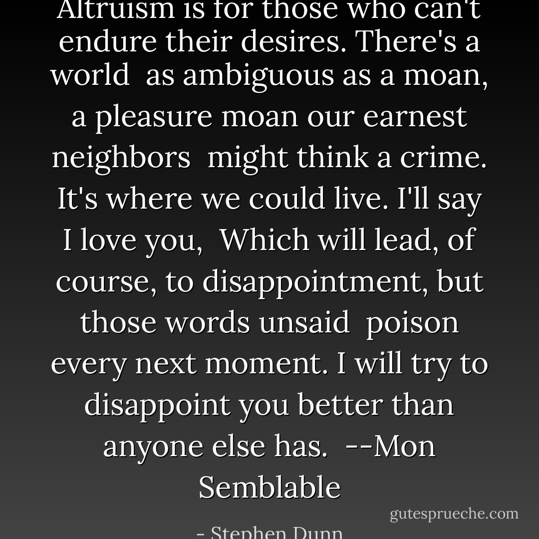 Altruism is for those<br />who can't endure their desires.<br />There's a world<br /><br />as ambiguous as a moan,<br />a pleasure moan<br />our earnest neighbors<br /><br />might think a crime.<br />It's where we could live.<br />I'll say I love you,<br /><br />Which will lead, of course,<br />to disappointment,<br />but those words unsaid<br /><br />poison every next moment.<br />I will try to disappoint you<br />better than anyone else has.<br /><br />--Mon Semblable - Stephen Dunn