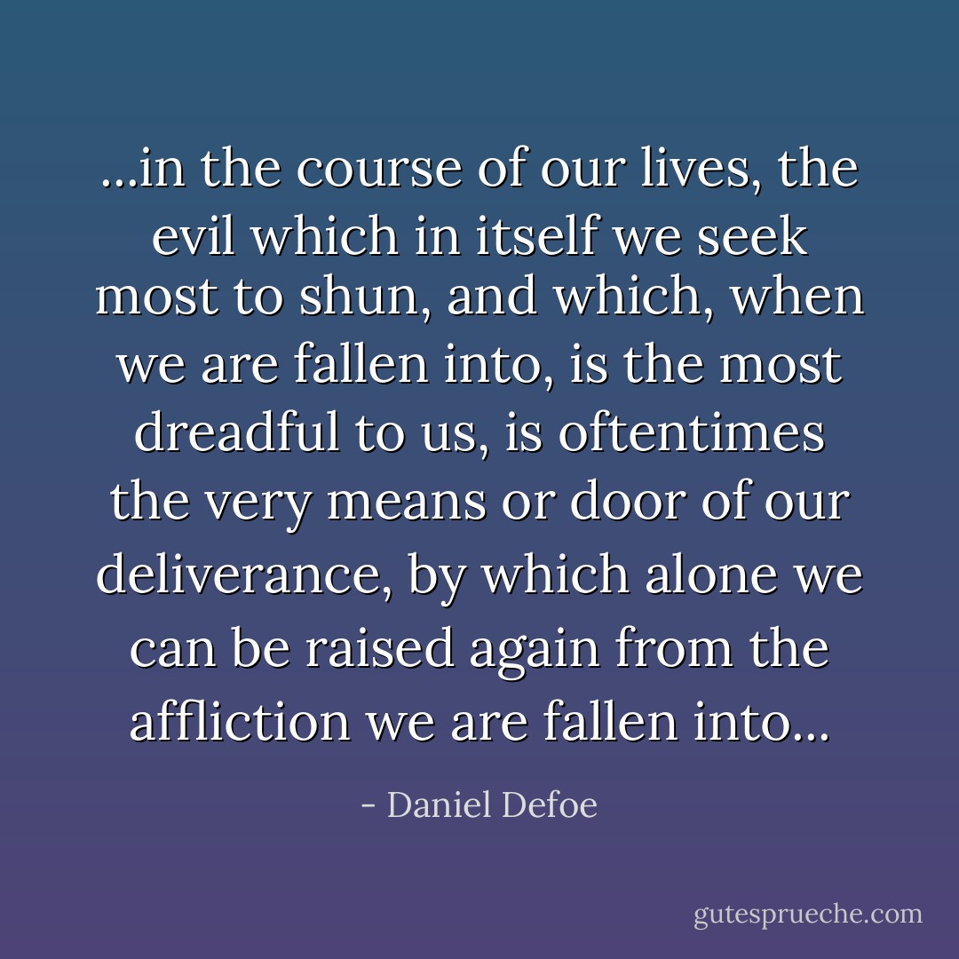 ...in the course of our lives, the evil which in itself we seek most to shun, and which, when we are fallen into, is the most dreadful to us, is oftentimes the very means or door of our deliverance, by which alone we can be raised again from the affliction we are fallen into... - Daniel Defoe