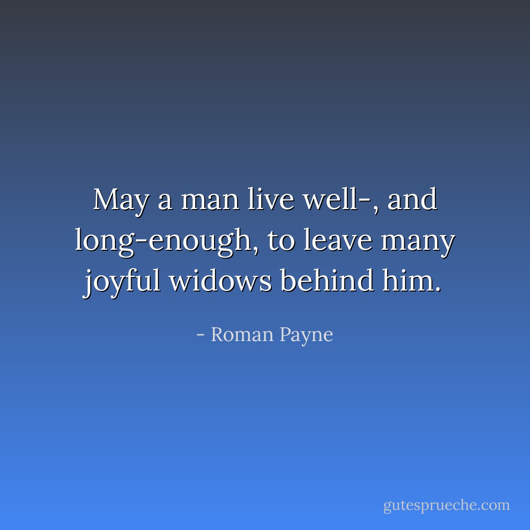 May a man live well-, and long-enough, to leave many joyful widows behind him. - Roman Payne