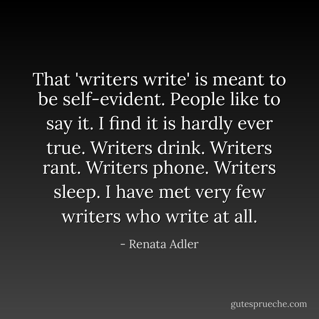 That 'writers write' is meant to be self-evident. People like to say it. I find it is hardly ever true. Writers drink. Writers rant. Writers phone. Writers sleep. I have met very few writers who write at all. - Renata Adler