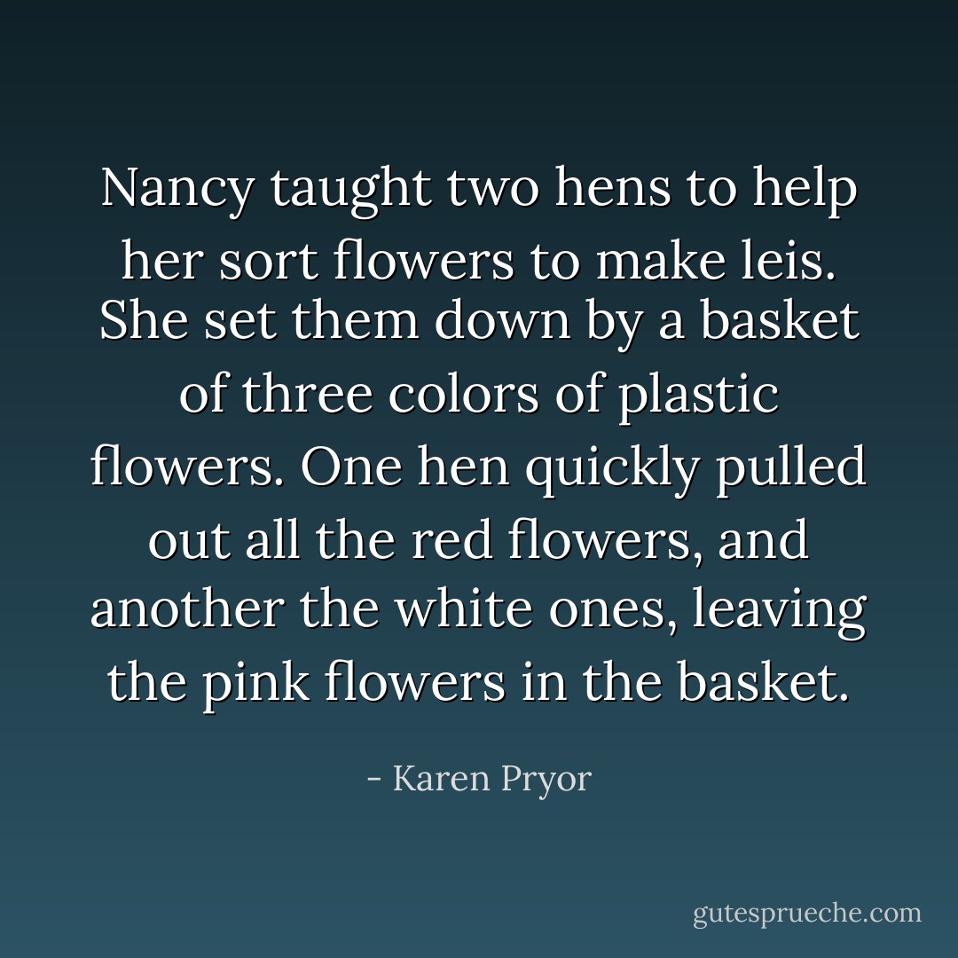 Nancy taught two hens to help her sort flowers to make leis. She set them down by a basket of three colors of plastic flowers. One hen quickly pulled out all the red flowers, and another the white ones, leaving the pink flowers in the basket. - Karen Pryor